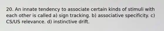 20. An innate tendency to associate certain kinds of stimuli with each other is called a) sign tracking. b) associative specificity. c) CS/US relevance. d) instinctive drift.