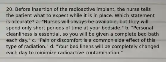 20. Before insertion of the radioactive implant, the nurse tells the patient what to expect while it is in place. Which statement is accurate? a. "Nurses will always be available, but they will spend only short periods of time at your bedside." b. "Personal cleanliness is essential, so you will be given a complete bed bath each day." c. "Pain or discomfort is a common side effect of this type of radiation." d. "Your bed linens will be completely changed each day to minimize radioactive contamination."