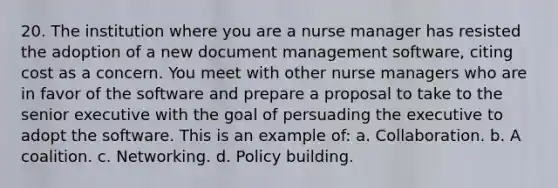 20. The institution where you are a nurse manager has resisted the adoption of a new document management software, citing cost as a concern. You meet with other nurse managers who are in favor of the software and prepare a proposal to take to the senior executive with the goal of persuading the executive to adopt the software. This is an example of: a. Collaboration. b. A coalition. c. Networking. d. Policy building.