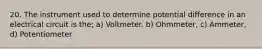 20. The instrument used to determine potential difference in an electrical circuit is the; a) Voltmeter. b) Ohmmeter, c) Ammeter, d) Potentiometer