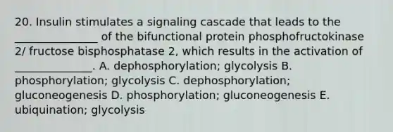 20. Insulin stimulates a signaling cascade that leads to the _______________ of the bifunctional protein phosphofructokinase 2/ fructose bisphosphatase 2, which results in the activation of ______________. A. dephosphorylation; glycolysis B. phosphorylation; glycolysis C. dephosphorylation; gluconeogenesis D. phosphorylation; gluconeogenesis E. ubiquination; glycolysis