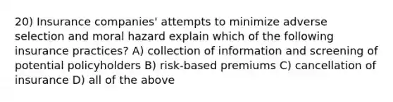 20) Insurance companies' attempts to minimize adverse selection and moral hazard explain which of the following insurance practices? A) collection of information and screening of potential policyholders B) risk-based premiums C) cancellation of insurance D) all of the above