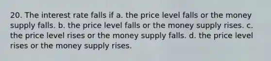 20. The interest rate falls if a. the price level falls or the money supply falls. b. the price level falls or the money supply rises. c. the price level rises or the money supply falls. d. the price level rises or the money supply rises.