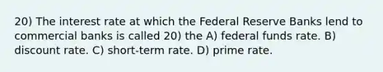 20) The interest rate at which the Federal Reserve Banks lend to commercial banks is called 20) the A) federal funds rate. B) discount rate. C) short-term rate. D) prime rate.