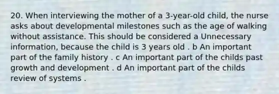 20. When interviewing the mother of a 3-year-old child, the nurse asks about developmental milestones such as the age of walking without assistance. This should be considered a Unnecessary information, because the child is 3 years old . b An important part of the family history . c An important part of the childs past growth and development . d An important part of the childs review of systems .