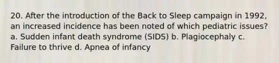 20. After the introduction of the Back to Sleep campaign in 1992, an increased incidence has been noted of which pediatric issues? a. Sudden infant death syndrome (SIDS) b. Plagiocephaly c. Failure to thrive d. Apnea of infancy