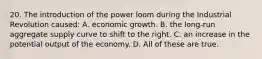 20. The introduction of the power loom during the Industrial Revolution caused: A. economic growth. B. the long-run aggregate supply curve to shift to the right. C. an increase in the potential output of the economy. D. All of these are true.