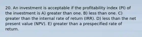 20. An investment is acceptable if the profitability index (PI) of the investment is A) greater than one. B) less than one. C) greater than the internal rate of return (IRR). D) less than the net present value (NPV). E) greater than a prespecified rate of return.