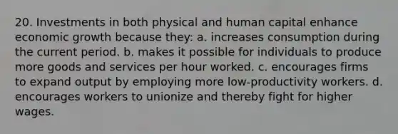 20. Investments in both physical and human capital enhance economic growth because they: a. increases consumption during the current period. b. makes it possible for individuals to produce more goods and services per hour worked. c. encourages firms to expand output by employing more low-productivity workers. d. encourages workers to unionize and thereby fight for higher wages.