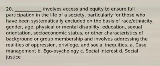 20. ____________ involves access and equity to ensure full participation in the life of a society, particularly for those who have been systematically excluded on the basis of race/ethnicity, gender, age, physical or mental disability, education, sexual orientation, socioeconomic status, or other characteristics of background or group membership and involves addressing the realities of oppression, privilege, and social inequities. a. Case management b. Ego-psychology c. Social interest d. Social justice