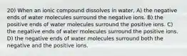 20) When an ionic compound dissolves in water, A) the negative ends of water molecules surround the negative ions. B) the positive ends of water molecules surround the positive ions. C) the negative ends of water molecules surround the positive ions. D) the negative ends of water molecules surround both the negative and the positive ions.