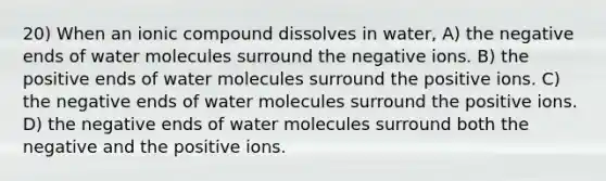 20) When an ionic compound dissolves in water, A) the negative ends of water molecules surround the negative ions. B) the positive ends of water molecules surround the positive ions. C) the negative ends of water molecules surround the positive ions. D) the negative ends of water molecules surround both the negative and the positive ions.