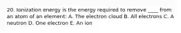 20. Ionization energy is the energy required to remove ____ from an atom of an element: A. The electron cloud B. All electrons C. A neutron D. One electron E. An ion