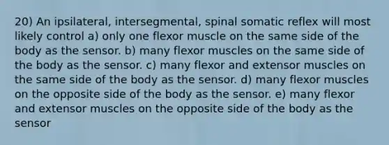 20) An ipsilateral, intersegmental, spinal somatic reflex will most likely control a) only one flexor muscle on the same side of the body as the sensor. b) many flexor muscles on the same side of the body as the sensor. c) many flexor and extensor muscles on the same side of the body as the sensor. d) many flexor muscles on the opposite side of the body as the sensor. e) many flexor and extensor muscles on the opposite side of the body as the sensor