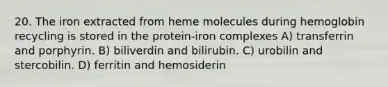 20. The iron extracted from heme molecules during hemoglobin recycling is stored in the protein-iron complexes A) transferrin and porphyrin. B) biliverdin and bilirubin. C) urobilin and stercobilin. D) ferritin and hemosiderin