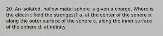 20. An isolated, hollow metal sphere is given a charge. Where is the electric field the strongest? a. at the center of the sphere b. along the outer surface of the sphere c. along the inner surface of the sphere d. at infinity