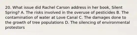 20. What issue did Rachel Carson address in her book, Silent Spring? A. The risks involved in the overuse of pesticides B. The contamination of water at Love Canal C. The damages done to the growth of tree populations D. The silencing of environmental protestors