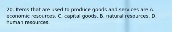 20. Items that are used to produce goods and services are A. economic resources. C. capital goods. B. natural resources. D. human resources.