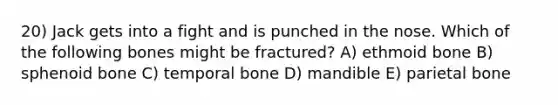 20) Jack gets into a fight and is punched in the nose. Which of the following bones might be fractured? A) ethmoid bone B) sphenoid bone C) temporal bone D) mandible E) parietal bone