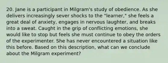 20. Jane is a participant in Milgram's study of obedience. As she delivers increasingly sever shocks to the "learner," she feels a great deal of anxiety, engages in nervous laughter, and breaks into a sweat. Caught in the grip of conflicting emotions, she would like to stop but feels she must continue to obey the orders of the experimenter. She has never encountered a situation like this before. Based on this description, what can we conclude about the Milgram experiment?