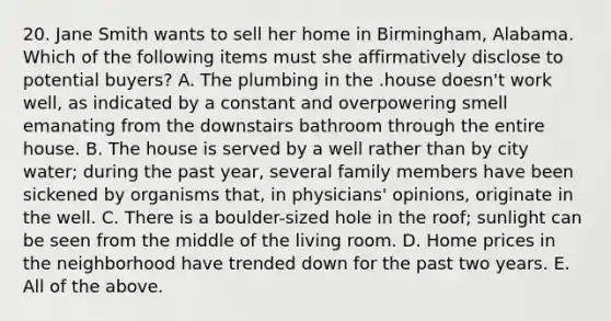 20. Jane Smith wants to sell her home in Birmingham, Alabama. Which of the following items must she affirmatively disclose to potential buyers? A. The plumbing in the .house doesn't work well, as indicated by a constant and overpowering smell emanating from the downstairs bathroom through the entire house. B. The house is served by a well rather than by city water; during the past year, several family members have been sickened by organisms that, in physicians' opinions, originate in the well. C. There is a boulder-sized hole in the roof; sunlight can be seen from the middle of the living room. D. Home prices in the neighborhood have trended down for the past two years. E. All of the above.