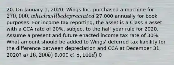 20. On January 1, 2020, Wings Inc. purchased a machine for 270,000, which will be depreciated 27,000 annually for book purposes. For income tax reporting, the asset is a Class 8 asset with a CCA rate of 20%, subject to the half year rule for 2020. Assume a present and future enacted income tax rate of 30%. What amount should be added to Wings' deferred tax liability for the difference between depreciation and CCA at December 31, 2020? a) 16,200 b) 9,000 c) 8,100 d) 0