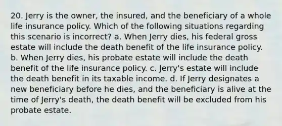 20. Jerry is the owner, the insured, and the beneficiary of a whole life insurance policy. Which of the following situations regarding this scenario is incorrect? a. When Jerry dies, his federal gross estate will include the death benefit of the life insurance policy. b. When Jerry dies, his probate estate will include the death benefit of the life insurance policy. c. Jerry's estate will include the death benefit in its taxable income. d. If Jerry designates a new beneficiary before he dies, and the beneficiary is alive at the time of Jerry's death, the death benefit will be excluded from his probate estate.