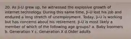 20. As Ji-U grew up, he witnessed the explosive growth of internet technology. During this same time, Ji-U lost his job and endured a long stretch of unemployment. Today, Ji-U is working but has concerns about his retirement. Ji-U is most likely a member of which of the following age groups? a. Baby boomers b. Generation Y c. Generation X d.Older adults