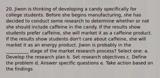 20. Jiwon is thinking of developing a candy specifically for college students. Before she begins manufacturing, she has decided to conduct some research to determine whether or not she should include caffeine in the candy. If the results show students prefer caffeine, she will market it as a caffeine product. If the results show students don't care about caffeine, she will market it as an energy product. Jiwon is probably in the __________ stage of the market research process? Select one: a. Develop the research plan b. Set research objectives c. Define the problem d. Answer specific questions e. Take action based on the findings