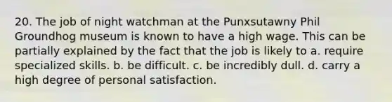 20. The job of night watchman at the Punxsutawny Phil Groundhog museum is known to have a high wage. This can be partially explained by the fact that the job is likely to a. require specialized skills. b. be difficult. c. be incredibly dull. d. carry a high degree of personal satisfaction.