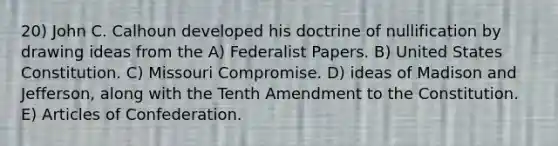 20) John C. Calhoun developed his doctrine of nullification by drawing ideas from the A) Federalist Papers. B) United States Constitution. C) Missouri Compromise. D) ideas of Madison and Jefferson, along with the Tenth Amendment to the Constitution. E) Articles of Confederation.