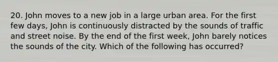 20. John moves to a new job in a large urban area. For the first few days, John is continuously distracted by the sounds of traffic and street noise. By the end of the first week, John barely notices the sounds of the city. Which of the following has occurred?