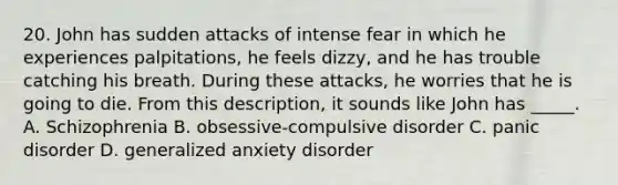 20. John has sudden attacks of intense fear in which he experiences palpitations, he feels dizzy, and he has trouble catching his breath. During these attacks, he worries that he is going to die. From this description, it sounds like John has _____. A. Schizophrenia B. obsessive-compulsive disorder C. panic disorder D. generalized anxiety disorder