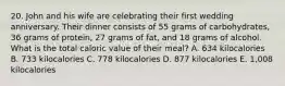 20. John and his wife are celebrating their first wedding anniversary. Their dinner consists of 55 grams of carbohydrates, 36 grams of protein, 27 grams of fat, and 18 grams of alcohol. What is the total caloric value of their meal? A. 634 kilocalories B. 733 kilocalories C. 778 kilocalories D. 877 kilocalories E. 1,008 kilocalories