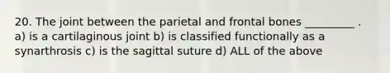 20. The joint between the parietal and frontal bones _________ . a) is a cartilaginous joint b) is classified functionally as a synarthrosis c) is the sagittal suture d) ALL of the above