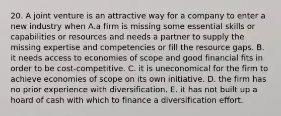 20. A joint venture is an attractive way for a company to enter a new industry when A.a firm is missing some essential skills or capabilities or resources and needs a partner to supply the missing expertise and competencies or fill the resource gaps. B. it needs access to economies of scope and good financial fits in order to be cost-competitive. C. it is uneconomical for the firm to achieve economies of scope on its own initiative. D. the firm has no prior experience with diversification. E. it has not built up a hoard of cash with which to finance a diversification effort.