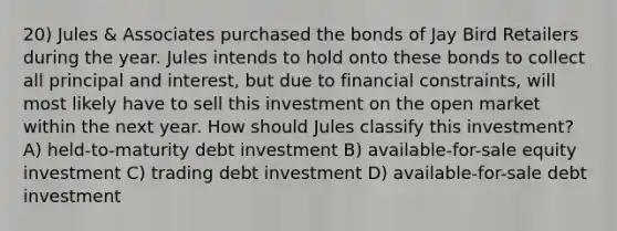 20) Jules & Associates purchased the bonds of Jay Bird Retailers during the year. Jules intends to hold onto these bonds to collect all principal and interest, but due to financial constraints, will most likely have to sell this investment on the open market within the next year. How should Jules classify this investment? A) held-to-maturity debt investment B) available-for-sale equity investment C) trading debt investment D) available-for-sale debt investment