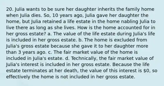 20. Julia wants to be sure her daughter inherits the family home when Julia dies. So, 10 years ago, Julia gave her daughter the home, but Julia retained a life estate in the home nabling Julia to live there as long as she lives. How is the home accounted for in her gross estate? a. The value of the life estate during Julia's life is included in her gross estate. b. The home is excluded from Julia's gross estate because she gave it to her daughter more than 3 years ago. c. The fair market value of the home is included in Julia's estate. d. Technically, the fair market value of Julia's interest is included in her gross estate. Because the life estate terminates at her death, the value of this interest is 0, so effectively the home is not included in her gross estate.