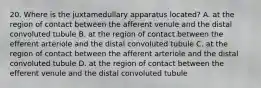 20. Where is the juxtamedullary apparatus located? A. at the region of contact between the afferent venule and the distal convoluted tubule B. at the region of contact between the efferent arteriole and the distal convoluted tubule C. at the region of contact between the afferent arteriole and the distal convoluted tubule D. at the region of contact between the efferent venule and the distal convoluted tubule