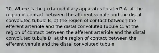 20. Where is the juxtamedullary apparatus located? A. at the region of contact between the afferent venule and the distal convoluted tubule B. at the region of contact between the efferent arteriole and the distal convoluted tubule C. at the region of contact between the afferent arteriole and the distal convoluted tubule D. at the region of contact between the efferent venule and the distal convoluted tubule