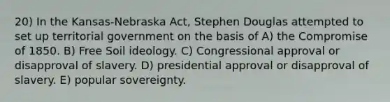 20) In the Kansas-Nebraska Act, Stephen Douglas attempted to set up territorial government on the basis of A) the <a href='https://www.questionai.com/knowledge/kvIKPiDs5Q-compromise-of-1850' class='anchor-knowledge'>compromise of 1850</a>. B) Free Soil ideology. C) Congressional approval or disapproval of slavery. D) presidential approval or disapproval of slavery. E) popular sovereignty.