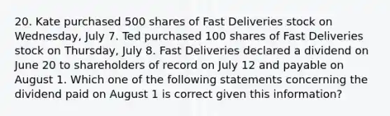 20. Kate purchased 500 shares of Fast Deliveries stock on Wednesday, July 7. Ted purchased 100 shares of Fast Deliveries stock on Thursday, July 8. Fast Deliveries declared a dividend on June 20 to shareholders of record on July 12 and payable on August 1. Which one of the following statements concerning the dividend paid on August 1 is correct given this information?