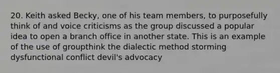 20. Keith asked Becky, one of his team members, to purposefully think of and voice criticisms as the group discussed a popular idea to open a branch office in another state. This is an example of the use of groupthink the dialectic method storming dysfunctional conflict devil's advocacy