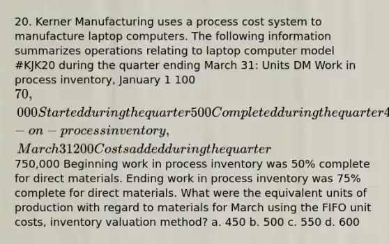 20. Kerner Manufacturing uses a process cost system to manufacture laptop computers. The following information summarizes operations relating to laptop computer model #KJK20 during the quarter ending March 31: Units DM Work in process inventory, January 1 100 70,000 Started during the quarter 500 Completed during the quarter 400 Work-on-process inventory, March 31 200 Costs added during the quarter750,000 Beginning work in process inventory was 50% complete for direct materials. Ending work in process inventory was 75% complete for direct materials. What were the equivalent units of production with regard to materials for March using the FIFO unit costs, inventory valuation method? a. 450 b. 500 c. 550 d. 600