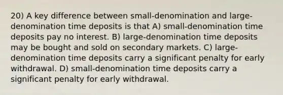 20) A key difference between small-denomination and large-denomination time deposits is that A) small-denomination time deposits pay no interest. B) large-denomination time deposits may be bought and sold on secondary markets. C) large-denomination time deposits carry a significant penalty for early withdrawal. D) small-denomination time deposits carry a significant penalty for early withdrawal.