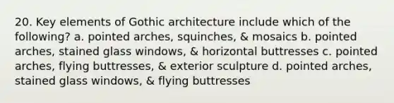 20. Key elements of Gothic architecture include which of the following? a. pointed arches, squinches, & mosaics b. pointed arches, stained glass windows, & horizontal buttresses c. pointed arches, flying buttresses, & exterior sculpture d. pointed arches, stained glass windows, & flying buttresses