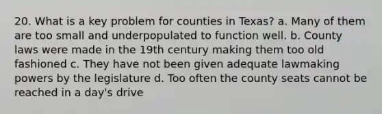 20. What is a key problem for counties in Texas? a. Many of them are too small and underpopulated to function well. b. County laws were made in the 19th century making them too old fashioned c. They have not been given adequate lawmaking powers by the legislature d. Too often the county seats cannot be reached in a day's drive