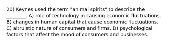 20) Keynes used the term "animal spirits" to describe the ________. A) role of technology in causing economic fluctuations. B) changes in human capital that cause economic fluctuations. C) altruistic nature of consumers and firms. D) psychological factors that affect the mood of consumers and businesses.