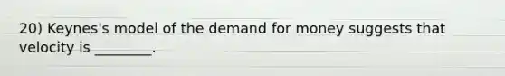 20) Keynes's model of <a href='https://www.questionai.com/knowledge/klIDlybqd8-the-demand-for-money' class='anchor-knowledge'>the demand for money</a> suggests that velocity is ________.