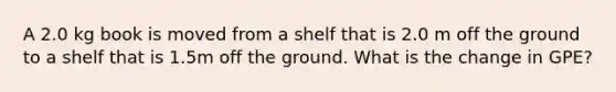 A 2.0 kg book is moved from a shelf that is 2.0 m off the ground to a shelf that is 1.5m off the ground. What is the change in GPE?